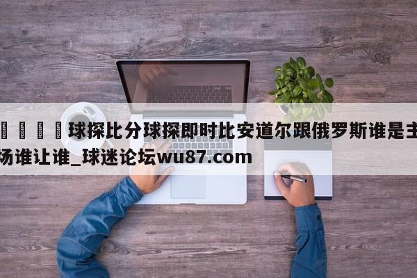 🍢球探比分球探即时比安道尔跟俄罗斯谁是主场谁让谁_球迷论坛wu87.com