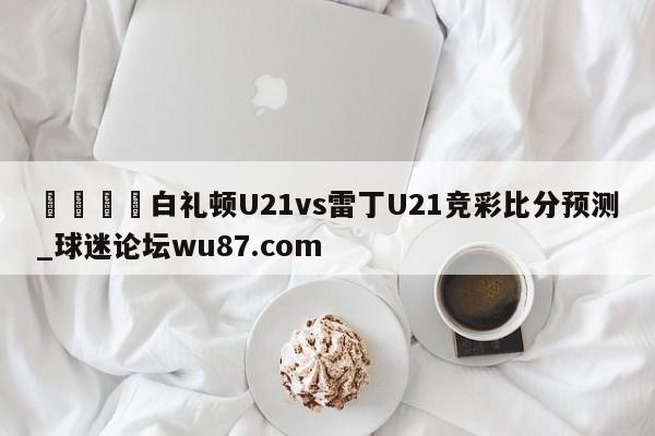 🍢白礼顿U21vs雷丁U21竞彩比分预测_球迷论坛wu87.com