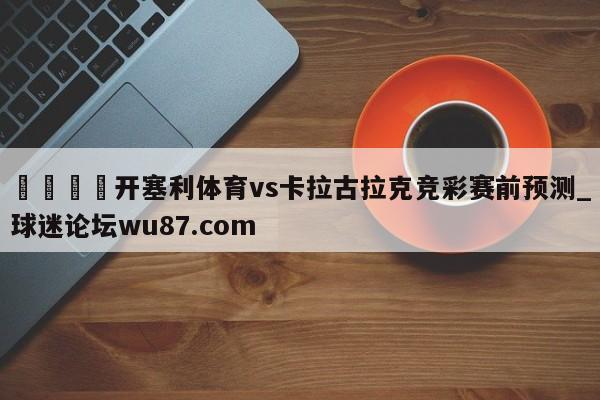 🍢开塞利体育vs卡拉古拉克竞彩赛前预测_球迷论坛wu87.com