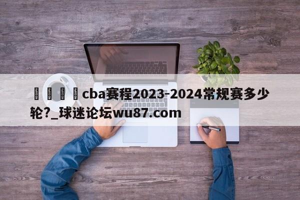 🍢cba赛程2023-2024常规赛多少轮?_球迷论坛wu87.com