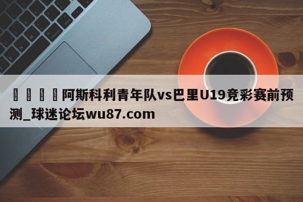 🍢阿斯科利青年队vs巴里U19竞彩赛前预测_球迷论坛wu87.com