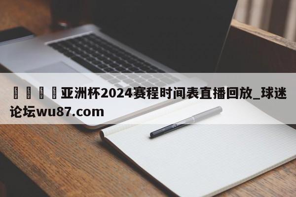 🍢亚洲杯2024赛程时间表直播回放_球迷论坛wu87.com