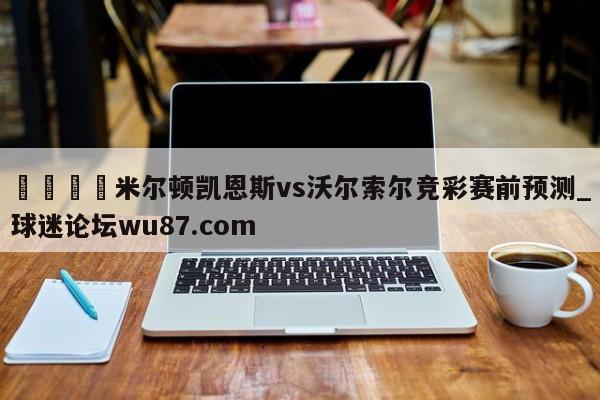 🍢米尔顿凯恩斯vs沃尔索尔竞彩赛前预测_球迷论坛wu87.com