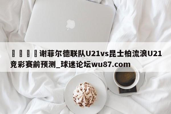 🍢谢菲尔德联队U21vs昆士柏流浪U21竞彩赛前预测_球迷论坛wu87.com