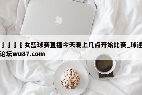 🍢女篮球赛直播今天晚上几点开始比赛_球迷论坛wu87.com