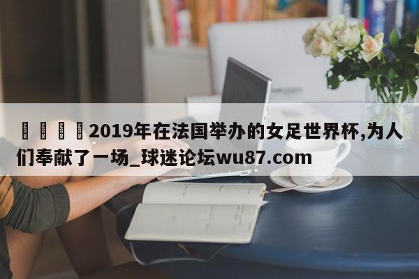 🍢2019年在法国举办的女足世界杯,为人们奉献了一场_球迷论坛wu87.com