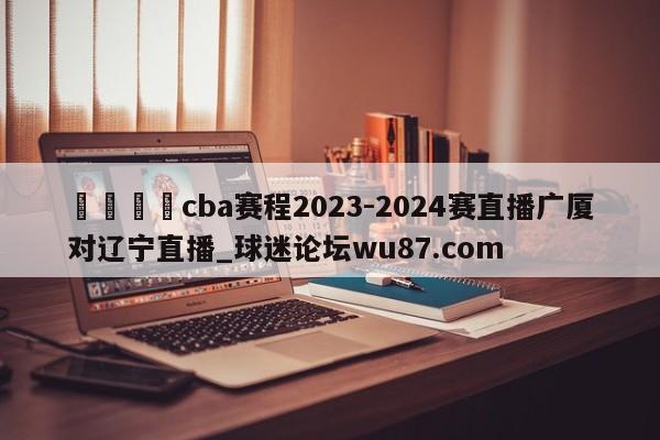 🍢cba赛程2023-2024赛直播广厦对辽宁直播_球迷论坛wu87.com