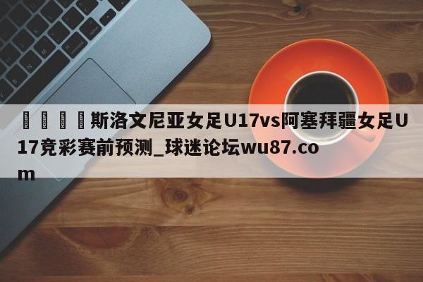 🍢斯洛文尼亚女足U17vs阿塞拜疆女足U17竞彩赛前预测_球迷论坛wu87.com