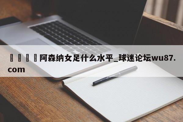 🍢阿森纳女足什么水平_球迷论坛wu87.com