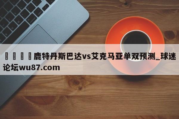 🍢鹿特丹斯巴达vs艾克马亚单双预测_球迷论坛wu87.com
