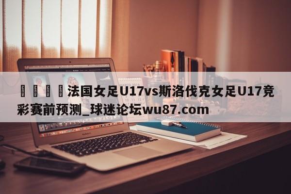 🍢法国女足U17vs斯洛伐克女足U17竞彩赛前预测_球迷论坛wu87.com