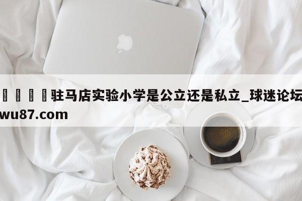🍢驻马店实验小学是公立还是私立_球迷论坛wu87.com