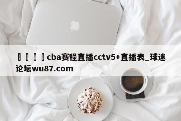 🍢cba赛程直播cctv5+直播表_球迷论坛wu87.com